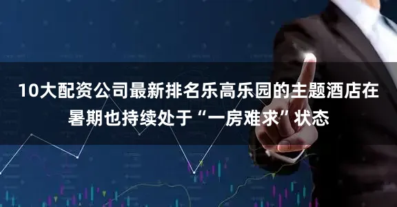 10大配资公司最新排名乐高乐园的主题酒店在暑期也持续处于“一房难求”状态