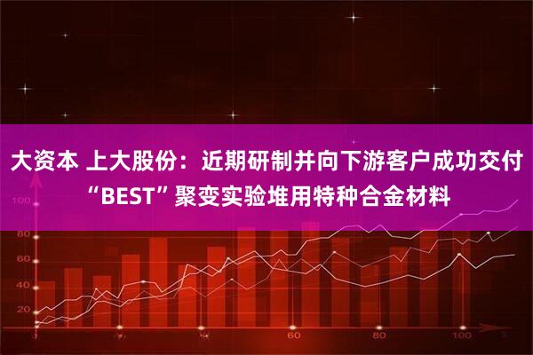 大资本 上大股份：近期研制并向下游客户成功交付“BEST”聚变实验堆用特种合金材料