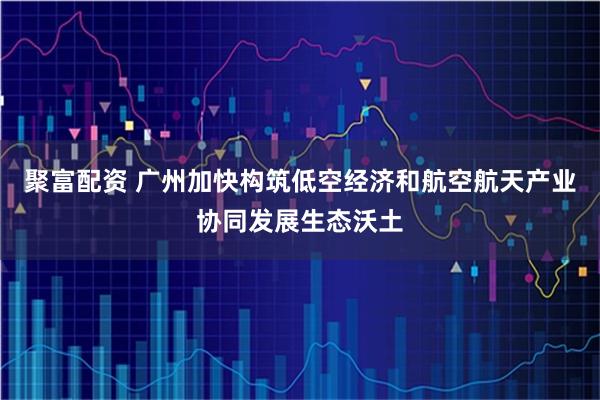聚富配资 广州加快构筑低空经济和航空航天产业协同发展生态沃土