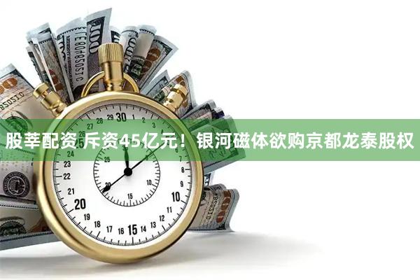 股莘配资 斥资45亿元！银河磁体欲购京都龙泰股权
