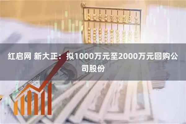 红启网 新大正：拟1000万元至2000万元回购公司股份