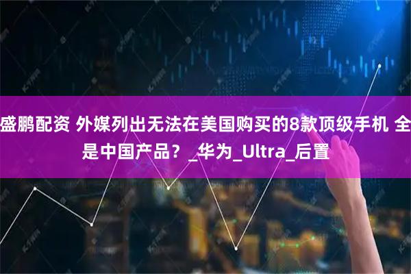 盛鹏配资 外媒列出无法在美国购买的8款顶级手机 全是中国产品？_华为_Ultra_后置