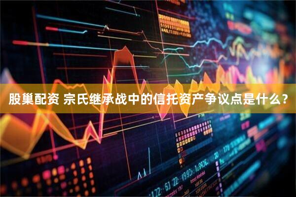 股巢配资 宗氏继承战中的信托资产争议点是什么？