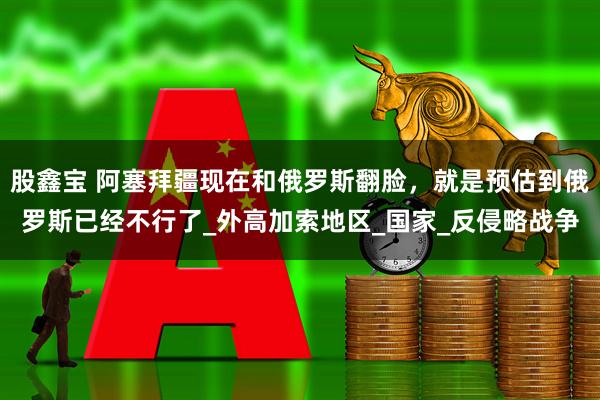 股鑫宝 阿塞拜疆现在和俄罗斯翻脸，就是预估到俄罗斯已经不行了_外高加索地区_国家_反侵略战争