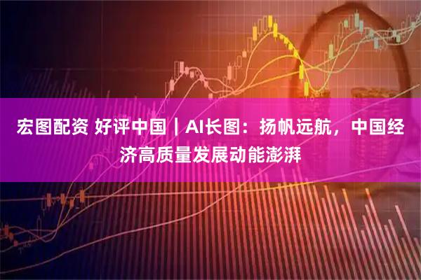宏图配资 好评中国｜AI长图：扬帆远航，中国经济高质量发展动能澎湃
