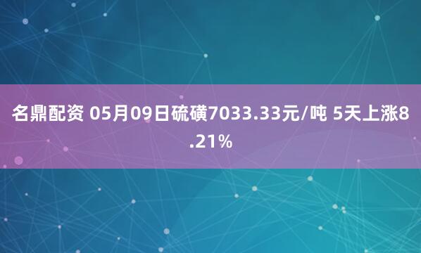 名鼎配资 05月09日硫磺7033.33元/吨 5天上涨8.21%