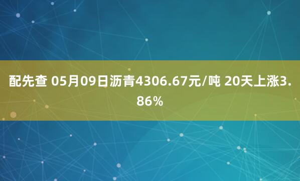 配先查 05月09日沥青4306.67元/吨 20天上涨3.86%