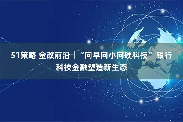 51策略 金改前沿｜“向早向小向硬科技” 银行科技金融塑造新生态