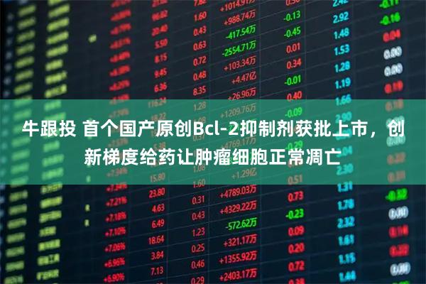 牛跟投 首个国产原创Bcl-2抑制剂获批上市，创新梯度给药让肿瘤细胞正常凋亡