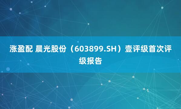 涨盈配 晨光股份（603899.SH）壹评级首次评级报告