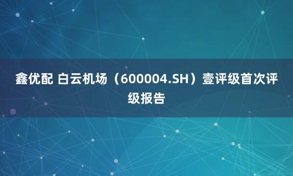 鑫优配 白云机场（600004.SH）壹评级首次评级报告