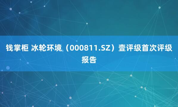 钱掌柜 冰轮环境（000811.SZ）壹评级首次评级报告