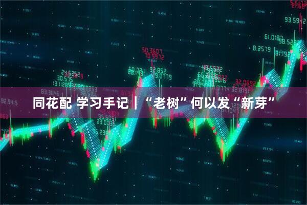 同花配 学习手记｜“老树”何以发“新芽”