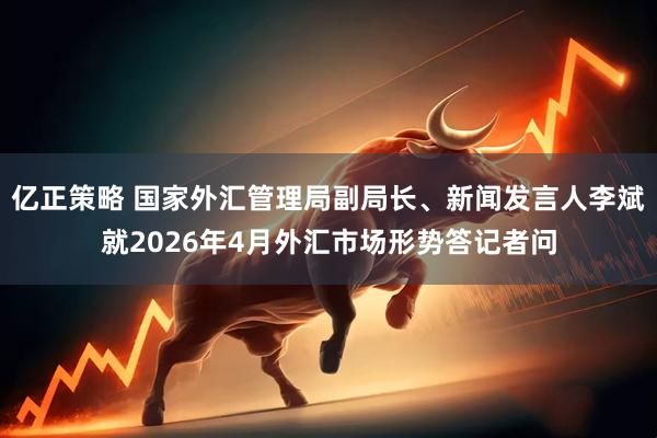 亿正策略 国家外汇管理局副局长、新闻发言人李斌就2026年4月外汇市场形势答记者问