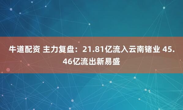 牛道配资 主力复盘：21.81亿流入云南锗业 45.46亿流出新易盛