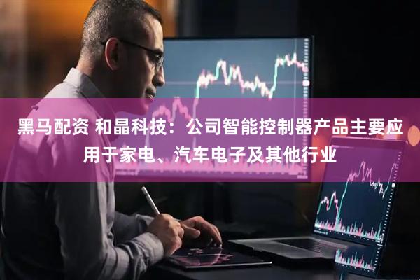 黑马配资 和晶科技：公司智能控制器产品主要应用于家电、汽车电子及其他行业