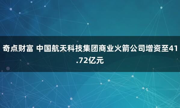 奇点财富 中国航天科技集团商业火箭公司增资至41.72亿元
