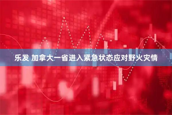 乐发 加拿大一省进入紧急状态应对野火灾情