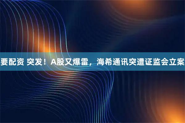 要配资 突发！A股又爆雷，海希通讯突遭证监会立案