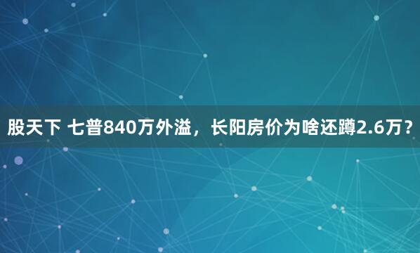 股天下 七普840万外溢，长阳房价为啥还蹲2.6万？